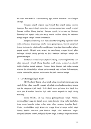 tak cepat rusak terkikis. Atau memasang pipa paralon diamerter 12cm di bagian
atasnya.
           Masukan sampah organik yang berasal dari sampah dapur, sisa-sisa
tanaman, daun yang terjatuh mengering, potongan rumput dan sampah vegatasi
lainnya kedalam lubang tersebut. Sampah organik ini memancing binatang-
binatang kecil seperti cacing atau rayap masuk kedalam lubang dan membuat
rongga biopori sebagai saluran-saluran kecil.
           Sampah dalam lubang akan menjadi sumber energi bagi organisme tanah
untuk melakukan kegiatannya melalui proses pengomposan. Sampah yang telah
terurai oleh microba ini dikenal sebagai kompos yang dapat dipergunakan sebagai
pupuk organik. Melalui proses seperti itu maka lubang resapan biopori selain
berfungsi sebagai bidang peresap air juga sekaligus berfungsi sebagai alat
pembuat kompos.
           Tambahkan sampah organik kedalam lubang, karena sampah lambat laun
akan menyusut. Setelah lubang dirasakan sudah penuh, kompos bisa diambil
untuk dijadikan pupuk tanaman. Kompos dapat dipanen pada setiap periode
tertentu dan dimanfaatkan sebagai pupuk organik pada berbagai jenis tanaman,
seperti tanaman hias, sayuran, buah-buahan dan jenis tanaman lainnya.


6. Cara Penanggulangan Banjir
           KETIKA banjir datang, selalu terjadi saling menuding tentang siapa yang
salah. Di lain pihak, para ahli cendekia lalu sibuk mengeluarkan pendapat tentang
apa dan mengapa terjadi banjir. Ketika banjir surut, perhatian akan banjir ikut
surut pula. Kemudian ribut-ribut lagi ketika musim berganti dan banjir datang
berulang.
           Secara filosofis, ada tiga metode penanggulangan banjir. Pertama,
memindahkan warga dari daerah rawan banjir. Cara ini cukup mahal dan belum
tentu warga bersedia pindah, walau setiap tahun rumahnya terendam banjir.
Kedua, memindahkan banjir keluar dari warga. Cara ini sangat mahal, tetapi
sedang populer dilakukan para insinyur banjir, yaitu normalisasi sungai,
mengeruk endapan lumpur, menyodet-nyodet sungai. Faktanya banjir masih terus



                                                                               15
 