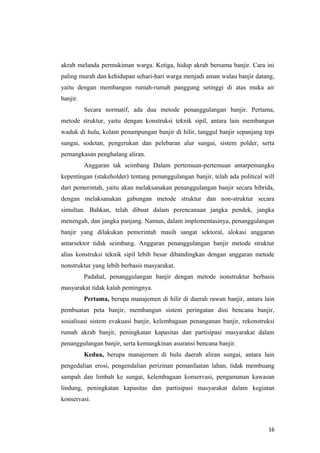 akrab melanda permukiman warga. Ketiga, hidup akrab bersama banjir. Cara ini
paling murah dan kehidupan sehari-hari warga menjadi aman walau banjir datang,
yaitu dengan membangun rumah-rumah panggung setinggi di atas muka air
banjir.
          Secara normatif, ada dua metode penanggulangan banjir. Pertama,
metode struktur, yaitu dengan konstruksi teknik sipil, antara lain membangun
waduk di hulu, kolam penampungan banjir di hilir, tanggul banjir sepanjang tepi
sungai, sodetan, pengerukan dan pelebaran alur sungai, sistem polder, serta
pemangkasan penghalang aliran.
          Anggaran tak seimbang Dalam pertemuan-pertemuan antarpemangku
kepentingan (stakeholder) tentang penanggulangan banjir, telah ada political will
dari pemerintah, yaitu akan melaksanakan penanggulangan banjir secara hibrida,
dengan melaksanakan gabungan metode struktur dan non-struktur secara
simultan. Bahkan, telah dibuat dalam perencanaan jangka pendek, jangka
menengah, dan jangka panjang. Namun, dalam implementasinya, penanggulangan
banjir yang dilakukan pemerintah masih sangat sektoral, alokasi anggaran
antarsektor tidak seimbang. Anggaran penanggulangan banjir metode struktur
alias konstruksi teknik sipil lebih besar dibandingkan dengan anggaran metode
nonstruktur yang lebih berbasis masyarakat.
          Padahal, penanggulangan banjir dengan metode nonstruktur berbasis
masyarakat tidak kalah pentingnya.
          Pertama, berupa manajemen di hilir di daerah rawan banjir, antara lain
pembuatan peta banjir, membangun sistem peringatan dini bencana banjir,
sosialisasi sistem evakuasi banjir, kelembagaan penanganan banjir, rekonstruksi
rumah akrab banjir, peningkatan kapasitas dan partisipasi masyarakat dalam
penanggulangan banjir, serta kemungkinan asuransi bencana banjir.
          Kedua, berupa manajemen di hulu daerah aliran sungai, antara lain
pengedalian erosi, pengendalian perizinan pemanfaatan lahan, tidak membuang
sampah dan limbah ke sungai, kelembagaan konservasi, pengamanan kawasan
lindung, peningkatan kapasitas dan partisipasi masyarakat dalam kegiatan
konservasi.



                                                                              16
 