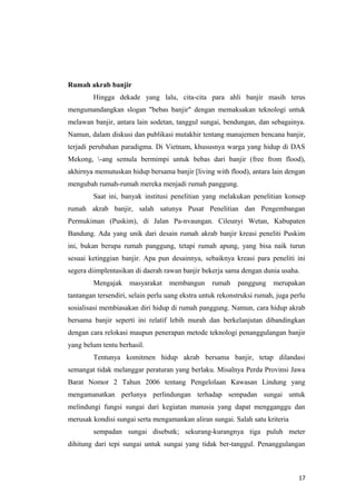 Rumah akrab banjir
        Hingga dekade yang lalu, cita-cita para ahli banjir masih terus
mengumandangkan slogan "bebas banjir" dengan memaksakan teknologi untuk
melawan banjir, antara lain sodetan, tanggul sungai, bendungan, dan sebagainya.
Namun, dalam diskusi dan publikasi mutakhir tentang manajemen bencana banjir,
terjadi perubahan paradigma. Di Vietnam, khususnya warga yang hidup di DAS
Mekong, -ang semula bermimpi untuk bebas dari banjir (free from flood),
akhirnya memutuskan hidup bersama banjir [living with flood), antara lain dengan
mengubah rumah-rumah mereka menjadi rumah panggung.
        Saat ini, banyak institusi penelitian yang melakukan penelitian konsep
rumah akrab banjir, salah satunya Pusat Penelitian dan Pengembangan
Permukiman (Puskim), di Jalan Pa-nvaungan. Cileunyi Wetan, Kabupaten
Bandung. Ada yang unik dari desain rumah akrab banjir kreasi peneliti Puskim
ini, bukan berupa rumah panggung, tetapi rumah apung, yang bisa naik turun
sesuai ketinggian banjir. Apa pun desainnya, sebaiknya kreasi para peneliti ini
segera diimplentasikan di daerah rawan banjir bekerja sama dengan dunia usaha.
        Mengajak     masyarakat    membangun      rumah    panggung    merupakan
tantangan tersendiri, selain perlu uang ekstra untuk rekonstruksi rumah, juga perlu
sosialisasi membiasakan diri hidup di rumah panggung. Namun, cara hidup akrab
bersama banjir seperti ini relatif lebih murah dan berkelanjutan dibandingkan
dengan cara relokasi maupun penerapan metode teknologi penanggulangan banjir
yang belum tentu berhasil.
        Tentunya komitmen hidup akrab bersama banjir, tetap dilandasi
semangat tidak melanggar peraturan yang berlaku. Misalnya Perda Provinsi Jawa
Barat Nomor 2 Tahun 2006 tentang Pengelolaan Kawasan Lindung yang
mengamanatkan perlunya perlindungan terhadap sempadan sungai untuk
melindungi fungsi sungai dari kegiatan manusia yang dapat mengganggu dan
merusak kondisi sungai serta mengamankan aliran sungai. Salah satu kriteria
        sempadan sungai disebutk; sekurang-kurangnya tiga puluh meter
dihitung dari tepi sungai untuk sungai yang tidak ber-tanggul. Penanggulangan



                                                                                17
 