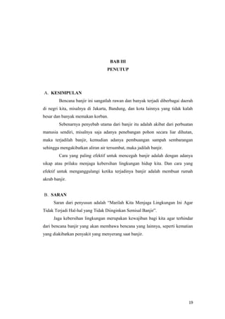 BAB III
                                  PENUTUP




A. KESIMPULAN
         Bencana banjir ini sangatlah rawan dan banyak terjadi diberbagai daerah
di negri kita, misalnya di Jakarta, Bandung, dan kota lainnya yang tidak kalah
besar dan banyak memakan korban.
         Sebenarnya penyebab utama dari banjir itu adalah akibat dari perbuatan
manusia sendiri, misalnya saja adanya penebangan pohon secara liar dihutan,
maka terjadilah banjir, kemudian adanya pembuangan sampah sembarangan
sehingga mengakibatkan aliran air tersumbat, maka jadilah banjir.
         Cara yang paling efektif untuk mencegah banjir adalah dengan adanya
sikap atau prilaku menjaga kebersihan lingkungan hidup kita. Dan cara yang
efektif untuk menganggulangi ketika terjadinya banjir adalah membuat rumah
akrab banjir.


B. SARAN
      Saran dari penyusun adalah “Marilah Kita Menjaga Lingkungan Ini Agar
Tidak Terjadi Hal-hal yang Tidak Diinginkan Semisal Banjir”.
      Jaga kebersihan lingkungan merupakan kewajiban bagi kita agar terhindar
dari bencana banjir yang akan membawa bencana yang lainnya, seperti kematian
yang diakibatkan penyakit yang menyerang saat banjir.




                                                                             19
 