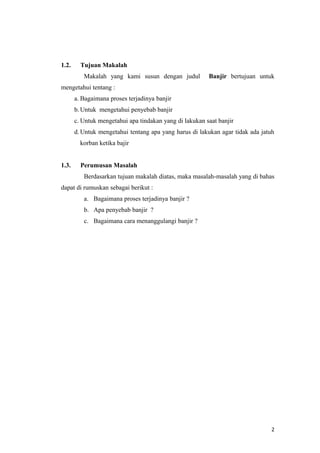 1.2.     Tujuan Makalah
          Makalah yang kami susun dengan judul           Banjir bertujuan untuk
mengetahui tentang :
       a. Bagaimana proses terjadinya banjir
       b. Untuk mengetahui penyebab banjir
       c. Untuk mengetahui apa tindakan yang di lakukan saat banjir
       d. Untuk mengetahui tentang apa yang harus di lakukan agar tidak ada jatuh
         korban ketika bajir


1.3.     Perumusan Masalah
          Berdasarkan tujuan makalah diatas, maka masalah-masalah yang di bahas
dapat di rumuskan sebagai berikut :
          a. Bagaimana proses terjadinya banjir ?
          b. Apa penyebab banjir ?
          c. Bagaimana cara menanggulangi banjir ?




                                                                                2
 