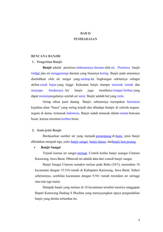 BAB II
                                 PEMBAHASAN




BENCANA BANJIR
1. Pengertian Banjir
        Banjir adalah peristiwa terbenamnya daratan oleh air. Peristiwa banjir
timbul jika air menggenangi daratan yang biasanya kering. Banjir pada umumnya
disebabkan oleh air sungai yang meluap ke lingkungan sekitarnya sebagai
akibat curah hujan yang tinggi. Kekuatan banjir mampu merusak rumah dan
menyapu      fondasinya. Air     banjir    juga     membawa lumpur berbau yang
dapat menutupsegalanya setelah air surut. Banjir adalah hal yang rutin.
        Setiap tahun pasti datang. Banjir, sebenarnya merupakan fenomena
kejadian alam "biasa" yang sering terjadi dan dihadapi hampir di seluruh negara-
negara di dunia, termasuk Indonesia. Banjir sudah temasuk dalam urutan bencana
besar, karena meminta korban besar.


2. Jenis-jenis Banjir
        Berdasarkan sumber air yang menjadi penampung di bumi, jenis banjir
dibedakan menjadi tiga, yaitu banjir sungai, banjir danau, danbanjir laut pasang.
      Banjir Sungai
        Terjadi karena air sungai meluap. Contoh ketika banjir suangai Citarum
  Karawang, Jawa Barat. Dibawah ini adalah data dari contoh banjir sungai.
        Banjir Sungai Citarum semakin meluas pada Rabu (24/3), merendam 10
  kecamatan dengan 15.510 rumah di Kabupaten Karawang, Jawa Barat. Sehari
  sebelumnya, sembilan kecamatan dengan 9.561 rumah terendam air setinggi
  rata-rata tiga meter.
        Dampak banjir yang meluas di 10 kecamatan tersebut memicu tanggapan
  Bupati Karawang Dadang S Muchtar yang menyayangkan upaya pengendalian
  banjir yang dinilai terlambat itu.




                                                                                    3
 