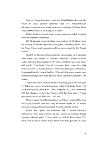 Menurut Dadang, Perusahaan Umum Jasa Tirta (PJT) II selaku pengelola
Waduk Ir Juanda Jatiluhur seharusnya           sejak awal mengoptimalkan
pelepasan/penggelontoran air waduk untuk mencegah banjir di Daerah Aliran
Sungai (DAS) Citarum di Karawang dan di Bekasi.
     Dadang berharap instansi terkait segera menempuh langkah antisipasi
untuk mencegah meluasnya banjir.
     PJT II, kemarin, mengoptimalkan penggelontoran air Bendung Curug
dan Bendung Walahar ke tiga saluran induk, yakni Tarum Barat, Tarum Utara,
dan Tarum Timur, untuk mengurangi debit air yang mengalir ke hilir Sungai
Citarum.
     Langkah itu dilakukan untuk mengurangi luas genangan air di sepanjang
aliran sungai yang meliputi 10 kecamatan. Kesepuluh kecamatan tersebut
adalah Karawang Barat (dengan 7.389 rumah terendam), Karawang Timur
(412 rumah), Teluk Jambe Timur (3.576 rumah), Teluk Jambe Barat (494
rumah), Ciampel (81 rumah), Batujaya (250 rumah), Pakisjaya (1.533 rumah),
Rengasdengklok (486 rumah), dan Klari (97 rumah). Kecamatan terakhir yang
ikut terendam banjir, sejak Rabu dini hari, adalah Kecamatan Jayakerta (1.192
rumah).
     Adapun luas sawah terendam banjir di Karawang, per Selasa, mencapai
817 hektar dan tersebar di tujuh kecamatan, yakni Teluk Jambe Timur (180
ha), Karawang Barat (9 ha), Klari (5 ha), Ciampel (67 ha), Teluk Jambe Barat
(130 ha), Batujaya (32 ha), dan Pakisjaya (342 ha). Usia padi 1-10 hari
(persemaian) dan sekitar 50 ha usia 11-100 hari.
     Menurut Kepala Dinas Pertanian Karawang Nahrowi Muhamad Nur, luas
sawah yang terendam pada Rabu siang bertambah menjadi 842 ha seiring
meluasnya genangan. Penambahan terjadi di tujuh kecamatan tersebut.
     Kepala Biro Operasi dan Konservasi PJT II Sutisna Pikrasaleh
menjelaskan, debit yang dialirkan ke tiga saluran dioptimalkan hingga
kapasitas maksimal, yakni 27 meter kubik per detik ke Tarum Barat, 52,5
meter kubik per detik ke Tarum Timur, dan 80 meter kubik per detik ke Tarum




                                                                           4
 