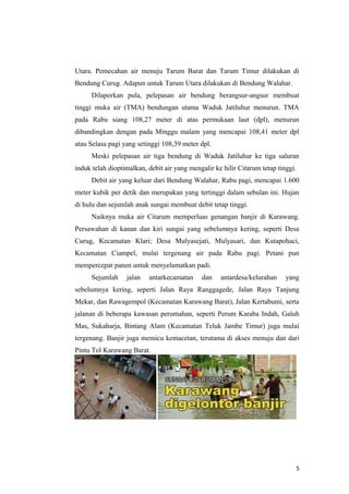 Utara. Pemecahan air menuju Tarum Barat dan Tarum Timur dilakukan di
Bendung Curug. Adapun untuk Tarum Utara dilakukan di Bendung Walahar.
      Dilaporkan pula, pelepasan air bendung berangsur-angsur membuat
tinggi muka air (TMA) bendungan utama Waduk Jatiluhur menurun. TMA
pada Rabu siang 108,27 meter di atas permukaan laut (dpl), menurun
dibandingkan dengan pada Minggu malam yang mencapai 108,41 meter dpl
atau Selasa pagi yang setinggi 108,39 meter dpl.
      Meski pelepasan air tiga bendung di Waduk Jatiluhur ke tiga saluran
induk telah dioptimalkan, debit air yang mengalir ke hilir Citarum tetap tinggi.
      Debit air yang keluar dari Bendung Walahar, Rabu pagi, mencapai 1.600
meter kubik per detik dan merupakan yang tertinggi dalam sebulan ini. Hujan
di hulu dan sejumlah anak sungai membuat debit tetap tinggi.
      Naiknya muka air Citarum memperluas genangan banjir di Karawang.
Persawahan di kanan dan kiri sungai yang sebelumnya kering, seperti Desa
Curug, Kecamatan Klari; Desa Mulyasejati, Mulyasari, dan Kutapohaci,
Kecamatan Ciampel, mulai tergenang air pada Rabu pagi. Petani pun
mempercepat panen untuk menyelamatkan padi.
      Sejumlah    jalan   antarkecamatan     dan    antardesa/kelurahan     yang
sebelumnya kering, seperti Jalan Raya Ranggagede, Jalan Raya Tanjung
Mekar, dan Rawagempol (Kecamatan Karawang Barat), Jalan Kertabumi, serta
jalanan di beberapa kawasan perumahan, seperti Perum Karaba Indah, Galuh
Mas, Sukaharja, Bintang Alam (Kecamatan Teluk Jambe Timur) juga mulai
tergenang. Banjir juga memicu kemacetan, terutama di akses menuju dan dari
Pintu Tol Karawang Barat.




                                                                               5
 