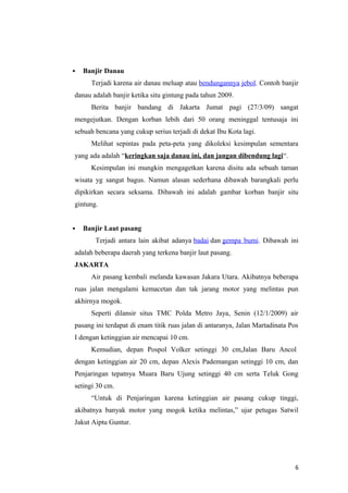    Banjir Danau
      Terjadi karena air danau meluap atau bendungannya jebol. Contoh banjir
danau adalah banjir ketika situ gintung pada tahun 2009.
      Berita banjir bandang di Jakarta Jumat pagi (27/3/09) sangat
mengejutkan. Dengan korban lebih dari 50 orang meninggal tentusaja ini
sebuah bencana yang cukup serius terjadi di dekat Ibu Kota lagi.
      Melihat sepintas pada peta-peta yang dikoleksi kesimpulan sementara
yang ada adalah “keringkan saja danau ini, dan jangan dibendung lagi“.
      Kesimpulan ini mungkin mengagetkan karena disitu ada sebuah taman
wisata yg sangat bagus. Namun alasan sederhana dibawah barangkali perlu
dipikirkan secara seksama. Dibawah ini adalah gambar korban banjir situ
gintung.


   Banjir Laut pasang
       Terjadi antara lain akibat adanya badai dan gempa bumi. Dibawah ini
adalah beberapa daerah yang terkena banjir laut pasang.
JAKARTA
      Air pasang kembali melanda kawasan Jakara Utara. Akibatnya beberapa
ruas jalan mengalami kemacetan dan tak jarang motor yang melintas pun
akhirnya mogok.
      Seperti dilansir situs TMC Polda Metro Jaya, Senin (12/1/2009) air
pasang ini terdapat di enam titik ruas jalan di antaranya, Jalan Martadinata Pos
I dengan ketinggian air mencapai 10 cm.
      Kemudian, depan Pospol Volker setinggi 30 cm,Jalan Baru Ancol
dengan ketinggian air 20 cm, depan Alexis Pademangan setinggi 10 cm, dan
Penjaringan tepatnya Muara Baru Ujung setinggi 40 cm serta Teluk Gong
setingi 30 cm.
      “Untuk di Penjaringan karena ketinggian air pasang cukup tinggi,
akibatnya banyak motor yang mogok ketika melintas,” ujar petugas Satwil
Jakut Aiptu Guntur.




                                                                              6
 