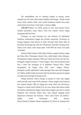 Dia menambahkan saat ini walaupun terdapat air pasang, namun
sejumlah arus lalu lintas tidak sampai dialihkan oleh petugas. “Masih normal
,hanya ketika melintas dititik -titik tersebut kendaraan berjalan harus pelan
-pelan karena situasi benar -benar padat ,” jelasnya. (ram)
     JAKARTA-Banjir rob akibat pasang air laut yang biasanya hanya
melanda perumahan warga Jakarta Utara kini semakin meluas hingga
menggangu aktivitas bisnis.
     Genangan air yang mencapai luas satu kilometer itu diakibatkan
lambatnya pembangunan tanggul dan perilaku masyarakat. Permukaan air
setinggi pinggang orang dewasa di mulai menutupi Jalan Muara Baru di
Kelurahan Penjaringan dan Jalan R.E Martadinata, Kelurahan Tanjung Priok,
Jakarta Utara. Banjir mulai terjadi pukul 10.00 WIB dan mulai surut pukul
15.00 WIB.
     Menurut Wakil Gubernur DKI Jakarta Prijanto tanggul di Muara Angke
dan Muara Baru, Penjaringan, Jakarta Utara, sudah hampir selesai dibangun.
Pembangunan tanggul sepanjang 3.400 meter terbuat dari beton dan batu kali.
Ketinggian tanggul mencapai 1,3 meter hingga 2 meter dari permukaan tanah
atau 3 meter dari ketinggian air di pelabuhan Tanjung Priok. “Dapat
mengantipasi    rob    hingga    tahun    2025     nanti,”    ungkap   Prijanto.
Ketinggian tersebut diperkirakan sudah mencapai batas aman dari ketinggian
rob. Bahkan apabila terjadi penurunan tanah dan kenaikan pasang laut tanggul
ini cukup aman mencegah air pasang masuk.
     Dengan perkiraan catatan tertinggi air pasang 2,2 meter saja, tanggul
masih memiliki jarak aman 60-80 centimeter. Namun tanggul yang berada di
luar wilayah Pemprov DKI itu hingga kini masih belum ada aktivitasnya.
Tanggul di wilayah otorita Pelindo II di sisi timur Muara Baru belum terlihat
ada aktifitas pembangunan tanggul. Sama halnya tanggul yang ada di wilayah
Pelabuhan Ikan Zamzami, Muara Baru, yang menjadi tanggung jawab
Departemen Perikanan dan Kelautan. “Sama sekali belum ada aktifitas,”
ungkap           Lurah            Penjaringan           Budi           Santoso.
Humas Pelindo II Hambar Wiyadi mengatakan PT Pelindo II Tanjung Priok



                                                                              7
 