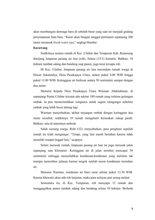 akan membangun dermaga baru di sebelah barat yang saat ini menjadi gudang
penyimpanan batu bara. “Kami akan bangun tanggul permanen sepanjang 200
meter termasuk break water nya,” ungkap Hambar.
Karawang
       Sedikitnya seratus rumah di Kec. Cilebar dan Tempuran Kab. Karawang
diterjang limpasan pasang air laut (rob), Selasa (13/1) kemarin. Bahkan, 10
hektare tambak udang dan bandeng siap panen, juga turut tersapu rob.
       Di Kec. Cilebar, limpasan pasang air laut merendam rumah warga di
Dusun Sukamulya, Desa Pusakajaya Utara, antara pukul 8.00 WIB hingga
pukul 11.00 WIB. Ketinggian air berkisar antara 50 sentimeter sampai dengan
dua meter.
       Menurut Kepala Desa Pusakajaya Utara Warman Abdurahman, di
sepanjang Pantai Cilebar tercatat ada sekitar 100 rumah yang terkena gulungan
ombak. Ia pun memerintahkan warganya untuk segera mengungsi sebelum
ombak yang lebih besar datang lagi.
       Warman menyebutkan, akibat terjangan ombak dengan ketinggian dua
meter tersebut, sedikitnya 10 rumah mengalami kerusakan cukup parah.
Bahkan, satu di antaranya ambruk.
       Salah seorang warga, Rohi (32), menyebutkan, para penghuni sepuluh
rumah itu telah mengungsi. “Tetapi, yang lain masih bertahan karena tidak
memiliki tempat tinggal lain,” ucapnya.
       Selain merusak rumah, limpasan pasang air laut itu juga merusak jalan
sepanjang satu kilometer. Ketinggian air di jalan tersebut mencapai 50
sentimeter sehingga menyebabkan kendaraan-kendaraan yang melintas tak
mampu menembus jalanan karena mogok setelah mesin kendaraan terendam
air.
       Menurut Warman, rendaman air baru surut sekitar pukul 13.30 WIB.
Karena khawatir akan ada rob lanjutan, maka para nelayan pun urung melaut.
       Sementara itu, di Kec. Tempuran, rob menyapu 12 rumah dan
menggagalkan panen tambak udang dan bandeng seluas 10 hektare. Berbeda




                                                                             8
 
