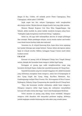 dengan di Kec. Cilebar, rob melanda pesisir Pantai Ciparagejaya, Desa
Ciparagejaya, sekitar pukul 13.00 WIB.
       Sejak empat hari lalu, nelayan Ciparagejaya mulai menghentikan
aktivitasnya melaut. Mereka khawatir dengan kondisi laut yang tidak menentu.
       Menurut Manajer Koperasi Unit Desa Mina Singaperbangsa, Aep
Suhardi, akibat musibah itu, petani tambak menderita kerugian cukup besar.
“Sedangkan angka kerugiannya masih kami hitung,” ungkapnya.
       Selain itu, rob juga telah melumpuhkan aktivitas di tempat pelelangan
ikan setempat. Dalam pandangan nelayan, sia-sia mereka melaut saat kondisi
cuaca buruk karena hasilnya tidak akan maksimal.
       Sementara itu, di wilayah Karawang Kota, hujan deras turun sepanjang
hari kendati beberapa saat sempat berhenti. Namun, belum ada laporan adanya
banjir di wilayah tersebut. Bahkan, ketinggian Sungai Citarum masih dalam
keadaan normal.
CILACAP
       Kawasan air pasang (rob) di Kabupaten Cilacap Jawa Tengah (Jateng)
meluas, dampak dari kerusakan hutan mangrove akibat ilegal loging.
       Ketinggian air pasang juga sudah mengkhawatirkan warga yang
bermukim diwilayah Segara Anakan dan sejumlah kecamatan di Cilacap barat.
       Sejumlah kecamatan yang kini menjadi langganan rob, adalah kecamatan
yang sebelumnya merupakan hutan mangrove, antara lain di Kampunglaut di
desa    Ujung   Gagak   dan   Ujung      Alang,   Kec/Desa   Bantarsari,   Kec.
Gandrungmangu meliputi Desa Cisumur, Kec. Kawunganten di Desa Cisumur,
Kedungreja, Sidaurip, Grugu Ujungmaning dan sejumlah desa di Cilacap barat.
       “Desa dan kecamatan tersebut sebelumnya adalah hutan mangrove.
Hilangnya mangrove akibat ilegal loging dan sedimentasi menyebabkan
kawasan rob makin meluas dan tinggi,” kata Camat Kampunglaut Herdiman.
       Selain ancaman air pasang yang datang secara mendadak, hilangnya
mangrove telah dirasakan olah masyarakat perikanan tangkap, akibatnya
jumlah tangkapan semakin berkurang dan suhu udara yang semakin panas.




                                                                              9
 