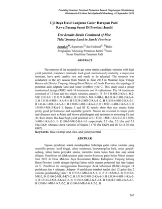 Prosiding Seminar Nasional Pertanian Ramah Lingkungan Mendukung
Bioindustri di Lahan Sub Optimal Palembang, 16 September 2014
Uji Daya Hasil Lanjutan Galur Harapan Padi
Rawa Pasang Surut Di Provinsi Jambi
Test Results Strain Continued of Rice
Tidal Swamp Land in Jambi Province
Jumakir1)
, Supartopo2)
dan Endrizal1) 1)
Balai
Pengkajian Teknologi Pertanian Jambi 2)
Balai
Besar Penelitian Tanaman Padi
ABSTRACT
The purpose of the research to get some strains candidate varieties with high
yield potential, resistance marinade, look good, medium-early maturity, a major pest
resistant, have good quality rice and ready to be released. The research was
conducted in the dry season from March to June 2013 in Makmur Jaya Village
Betara sub District Tanjung Jabung Barat District of Jambi Province the typology of
potential acid sulphate land and water overflow type C. This study used a group
randomized design (RBD) with 14 treatments and 4 replications. The 14 treatments
consisted of 12 lines and two check varieties, namely: 13135-1 B-MR-2-KA-1, B-2-
MR 13131-9, 13133-9 B-MR-2, B 13100-2- MR-3-OH-2, B-13134-2 MR-2-KA-8-
3, B 13134-4-MR-1-KA-3-4, B 13134-2-MR-2-KA-1 -2, B 13136-6-MR-2-KA-2-1,
B 14144-1-MR-2-KA-2-1, B 13100-1-MR-1-KA-2-2, B 13100 -3-MR-1-KA-2-3, B
13100-3-MR-2-KA-1-3, Inpara 3 and IR 42 results show that rice strains looks
pretty good performance and equitable growth. Strains are resistant to major pests
and diseases such as blast and brown planthopper and resistant to poisoning Fe and
Al. Rice strains that have high yield potential is B 13100-1-MR-1-KA-2-2, B 13100-
3-MR-1-KA-2-3, B 13100-3-MR-2-KA-1-3 respectively 7.3 t/ha, 7.2 t/ha and 7.1
t/ha GKP, whereas check varieties of Inpara 3 (7.0 t/ha GKP) and IR 42 (4.30 t/ha
GKP).
Keywords: tidal swamp land, rice, and yield potential
ABSTRAK
Tujuan penelitian untuk mendapatkan beberapa galur calon varietas yang
memiliki potensi hasil tinggi, tahan rendaman, berpenampilan baik, umur genjah-
sedang, tahan hama penyakit utama, memiliki mutu beras baik dan siap untuk
dilepas. Penelitian ini dilaksanakan pada musim kemarau pada bulan Maret sampai
Juni 2013 di Desa Makmur Jaya Kecamatan Betara Kabupaten Tanjung Jabung
Barat Provinsi Jambi dengan tipologi lahan sulfat masam potensial dan tipe luapan
air C. Penelitian ini menggunakan Rancangan Acak kelompok (RAK) dengan 14
perlakuan dan 4 ulangan. Adapun 14 perlakuan tersebut terdiri dari 12 galur dan 2
varietas pembanding yaitu : B 13135-1-MR-2-KA-1, B 13131-9-MR-2, B 13133-9-
MR-2, B 13100-2-MR-3-KY-2, B 13134-2-MR-2-KA-8-3, B 13134-4-MR-1-KA-3-
4, B 13134-2-MR-2-KA-1-2, B 13136-6-MR-2-KA-2-1, B 14144-1-MR-2-KA-2-1,
B 13100-1-MR-1-KA-2-2, B 13100-3-MR-1-KA-2-3, B
267
 