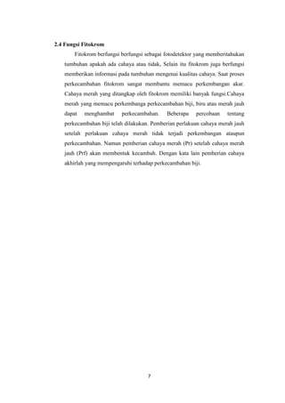 2.4 Fungsi Fitokrom
Fitokrom berfungsi berfungsi sebagai fotodetektor yang memberitahukan
tumbuhan apakah ada cahaya atau tidak, Selain itu fitokrom juga berfungsi
memberikan informasi pada tumbuhan mengenai kualitas cahaya. Saat proses
perkecambahan fitokrom sangat membantu memacu perkembangan akar.
Cahaya merah yang ditangkap oleh fitokrom memiliki banyak fungsi.Cahaya
merah yang memacu perkembanga perkecambahan biji, biru atau merah jauh
dapat

menghambat

perkecambahan.

Beberapa

percobaan

tentang

perkecambahan biji telah dilakukan. Pemberian perlakuan cahaya merah jauh
setelah perlakuan cahaya merah tidak terjadi perkembangan ataupun
perkecambahan. Namun pemberian cahaya merah (Pr) setelah cahaya merah
jauh (Prf) akan membentuk kecambah. Dengan kata lain pemberian cahaya
akhirlah yang mempengaruhi terhadap perkecambahan biji.

7

 