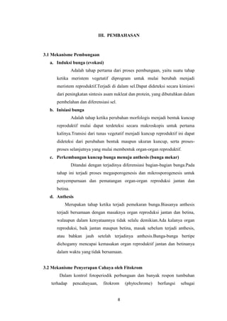 III. PEMBAHASAN

3.1 Mekanisme Pembungaan
a. Induksi bunga (evokasi)
Adalah tahap pertama dari proses pembungaan, yaitu suatu tahap
ketika meristem vegetatif diprogram untuk mulai berubah menjadi
meristem reproduktif.Terjadi di dalam sel.Dapat dideteksi secara kimiawi
dari peningkatan sintesis asam nukleat dan protein, yang dibutuhkan dalam
pembelahan dan diferensiasi sel.
b. Inisiasi bunga
Adalah tahap ketika perubahan morfologis menjadi bentuk kuncup
reproduktif mulai dapat terdeteksi secara makroskopis untuk pertama
kalinya.Transisi dari tunas vegetatif menjadi kuncup reproduktif ini dapat
dideteksi dari perubahan bentuk maupun ukuran kuncup, serta prosesproses selanjutnya yang mulai membentuk organ-organ reproduktif.
c. Perkembangan kuncup bunga menuju anthesis (bunga mekar)
Ditandai dengan terjadinya diferensiasi bagian-bagian bunga.Pada
tahap ini terjadi proses megasporogenesis dan mikrosporogenesis untuk
penyempurnaan dan pematangan organ-organ reproduksi jantan dan
betina.
d. Anthesis
Merupakan tahap ketika terjadi pemekaran bunga.Biasanya anthesis
terjadi bersamaan dengan masaknya organ reproduksi jantan dan betina,
walaupun dalam kenyataannya tidak selalu demikian.Ada kalanya organ
reproduksi, baik jantan maupun betina, masak sebelum terjadi anthesis,
atau bahkan jauh setelah terjadinya anthesis.Bunga-bunga bertipe
dichogamy mencapai kemasakan organ reproduktif jantan dan betinanya
dalam waktu yang tidak bersamaan.

3.2 Mekanisme Penyerapan Cahaya oleh Fitokrom
Dalam kontrol fotoperiodik perbungaan dan banyak respon tumbuhan
terhadap

pencahayaan,

fitokrom

8

(phytochrome)

berfungsi

sebagai

 