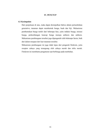 IV. PENUTUP

4.1 Kesimpulan
Dari penjelasan di atas, maka dapat disimpulkan bahwa dalam pertumbuhan
generative, tanaman dapat membentuk bunga, buah dan biji. Mekanisme
pembentukan bunga terdiri dari beberapa fase, yaitu induksi bunga, inisiasi
bunga, perkembangan kuncup bunga menuju anthesis dan anthesis.
Mekanisme pembungaan tersebut juga dipengaruhi oleh beberapa factor, baik
dari dalam maupun dari luar tanaman tersebut.
Mekanisme pembungaan ini juga tidak lepas dari pengaruh fitokrom, yaitu
reseptor cahaya yang terangsang oleh cahaya merah dan infra merah.
Fitokrom ini membantu pengaturan saat berbunga pada tumbuhan.

11

 