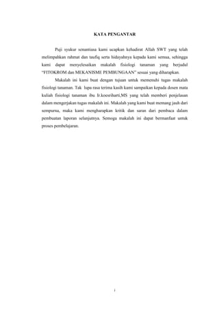 KATA PENGANTAR

Puji syukur senantiasa kami ucapkan kehadirat Allah SWT yang telah
melimpahkan rahmat dan taufiq serta hidayahnya kepada kami semua, sehingga
kami

dapat

menyelesaikan

makalah

fisiologi

tanaman

yang

berjudul

“FITOKROM dan MEKANISME PEMBUNGAAN” sesuai yang diharapkan.
Makalah ini kami buat dengan tujuan untuk memenuhi tugas makalah
fisiologi tanaman. Tak lupa rasa terima kasih kami sampaikan kepada dosen mata
kuliah fisiologi tanaman ibu Ir.koesriharti,MS yang telah memberi penjelasan
dalam mengerjakan tugas makalah ini. Makalah yang kami buat memang jauh dari
sempurna, maka kami mengharapkan kritik dan saran dari pembaca dalam
pembuatan laporan selanjutnya. Semoga makalah ini dapat bermanfaat untuk
proses pembelajaran.

i

 