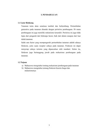 I. PENDAHULUAN

1.1 Latar Belakang
Tanaman tentu akan senatiasa tumbuh dan berkembang. Pertumbuhan
generative pada tanaman ditandai dengan peristiwa pembungaan. Di mana
pembungaan ini juga memiliki mekanisme tersendiri. Peristiwa ini juga tidak
lepas dari pengaruh dari beberapa factor, baik dari dalam maupun dari luar
tubuh tanaman.
Salah satu factor yang mempengaruhi pertumbuhan tanaman adalah adanya
fitokrom, yaitu suatu reseptor cahaya pada tanaman. Fitokrom ini dapat
menyerap cahaya tertentu yang dipancarkan oleh matahari. Selain itu,
fitokrom juga bertanggung jawab pada mekanisme pembungaan pada
tanaman.

1.2 Tujuan
a) Mahasiswa mengetahui tentang mekanisme pembungaan pada tanaman
b) Mahasiswa mengetahui tentang fitokrom beserta fungsi dan
mekanismenya

1

 