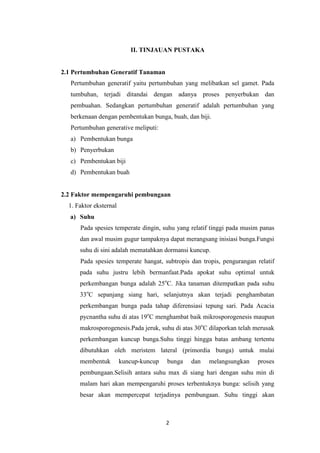 II. TINJAUAN PUSTAKA

2.1 Pertumbuhan Generatif Tanaman
Pertumbuhan generatif yaitu pertumbuhan yang melibatkan sel gamet. Pada
tumbuhan, terjadi ditandai dengan adanya proses penyerbukan dan
pembuahan. Sedangkan pertumbuhan generatif adalah pertumbuhan yang
berkenaan dengan pembentukan bunga, buah, dan biji.
Pertumbuhan generative meliputi:
a) Pembentukan bunga
b) Penyerbukan
c) Pembentukan biji
d) Pembentukan buah

2.2 Faktor mempengaruhi pembungaan
1. Faktor eksternal
a) Suhu
Pada spesies temperate dingin, suhu yang relatif tinggi pada musim panas
dan awal musim gugur tampaknya dapat merangsang inisiasi bunga.Fungsi
suhu di sini adalah mematahkan dormansi kuncup.
Pada spesies temperate hangat, subtropis dan tropis, pengurangan relatif
pada suhu justru lebih bermanfaat.Pada apokat suhu optimal untuk
perkembangan bunga adalah 25oC. Jika tanaman ditempatkan pada suhu
33oC sepanjang siang hari, selanjutnya akan terjadi penghambatan
perkembangan bunga pada tahap diferensiasi tepung sari. Pada Acacia
pycnantha suhu di atas 19oC menghambat baik mikrosporogenesis maupun
makrosporogenesis.Pada jeruk, suhu di atas 30oC dilaporkan telah merusak
perkembangan kuncup bunga.Suhu tinggi hingga batas ambang tertentu
dibutuhkan oleh meristem lateral (primordia bunga) untuk mulai
membentuk

kuncup-kuncup

bunga

dan

melangsungkan

proses

pembungaan.Selisih antara suhu max di siang hari dengan suhu min di
malam hari akan mempengaruhi proses terbentuknya bunga: selisih yang
besar akan mempercepat terjadinya pembungaan. Suhu tinggi akan

2

 