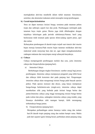 meningkatkan aktivitas metabolik dalam tubuh tanaman: fotosintesis,
asimilasi, dan akumulasi makanan untuk mensuplai energi pembungaan.
b) Curah hujan/kelembaban
Stres air dapat memacu inisiasi bunga, terutama pada tanaman pohon
tropis dan subtropis seperti leci dan jeruk. Pembungaan melimpah pada
tanaman kayu tropis genus Shorea juga telah dihubungkan dengan
terjadinya kekeringan pada periode sebelumnya.Namun, hasil yang
berlawanan telah teramati pada spesies iklim-sedang seperti pinus, apel
dan zaitun.
Kebanyakan pembungaan di daerah tropis terjadi saat transisi dari musim
hujan menuju kemarau.Pada musim hujan tanaman melakukan aktivitas
maksimal untuk menyerap hara dan air, agar dapat mengakumulasikan
cadangan makanan dan menyimpan energi sebanyak-banyaknya.
c) Cahaya
Cahaya mempengaruhi pembungaan melalui dua cara, yaitu intensitas
cahaya dan fotoperiodisitas (panjang hari).
a)

Intensitas Cahaya
Berhubungan dengan tingkat fotosintesis: sumber energi bagi proses

pembungaan. Intensitas cahaya mempunyai pengaruh yang lebih besar
dan efeknya lebih konsisten dari pada panjang hari. Pengurangan
intensitas cahaya akan mengurangi inisiasi bunga pada banyak spesies
pohon. Pada spesies monoesi dan dioesi, yang hanya mempunyai
bunga-bunga berkelamin-satu (single-sex), intensitas cahaya dapat
memberikan efek yang berbeda pada inisiasi bunga betina dan
jantan.Intensitas cahaya yang tinggi merangsang inisiasi bunga betina
pada walnut dan pinus, sedangkan intensitas cahaya yang rendah, yang
biasanya

disebabkan

oleh naungan

kanopi,

lebih merangsang

terbentuknya bunga jantan.
b) Fotoperiodisitas (panjang hari)
Merupakan perbandingan antara lamanya waktu siang dan malam
hari.Di daerah tropis panjang siang dan malam hampir sama. Makin
jauh dari equator (garis lintang besar), perbedaan antara panjang siang

3

 