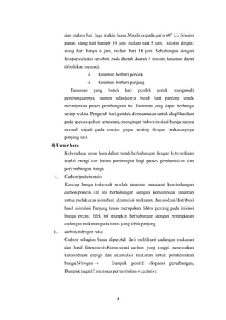 dan malam hari juga makin besar.Misalnya pada garis 60o LU:Musim
panas: siang hari hampir 19 jam, malam hari 5 jam. Musim dingin:
siang hari hanya 6 jam, malam hari 18 jam. Sehubungan dengan
fotoperiodisitas tersebut, pada daerah-daerah 4 musim, tanaman dapat
dibedakan menjadi:
i.

Tanaman berhari pendek

ii.

Tanaman berhari panjang

Tanaman

yang

butuh

hari

pendek

untuk

mengawali

pembungaannya, namun selanjutnya butuh hari panjang untuk
melanjutkan proses pembungaan itu .Tanaman yang dapat berbunga
setiap waktu. Pengaruh hari-pendek direncanakan untuk diaplikasikan
pada spesies pohon temperate, mengingat bahwa inisiasi bunga secara
normal terjadi pada musim gugur seiring dengan berkurangnya
panjang hari.
d) Unsur hara
Keberadaan unsur hara dalam tanah berhubungan dengan ketersediaan
suplai energi dan bahan pembangun bagi proses pembentukan dan
perkembangan bunga.
i.

Carbon/protein ratio
Kuncup bunga terbentuk setelah tanaman mencapai keseimbangan
carbon/protein.Hal ini berhubungan dengan kemampuan tanaman
untuk melakukan asimilasi, akumulasi makanan, dan alokasi/distribusi
hasil asimilasi Panjang tunas merupakan faktor penting pada inisiasi
bunga pecan. Efek ini mungkin berhubungan dengan peningkatan
cadangan makanan pada tunas yang lebih panjang.

ii.

carbon/nitrogen ratio
Carbon sebagian besar diperoleh dari mobilisasi cadangan makanan
dan hasil fotosintesis.Konsentrasi carbon yang tinggi menentukan
ketersediaan energi dan akumulasi makanan untuk pembentukan
bunga.Nitrogen →

Dampak

positif:

ekspansi

Dampak negatif: memacu pertumbuhan vegetative

4

percabangan,

 