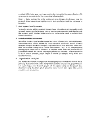 mereka di folder-folder yang menyimpan cookies dan history ini di komputer .(Cookies = file 
yang masuk ke komputer ketika kita mengunjungi sebuah website. 
History = Daftar kegiatan kita ketika berinternet yang disimpan oleh browser yang kita 
gunakan). Selalu hapus semua jejak berinternet agar para hacker tidak bisa menyusup ke 
komputer. 
10 
7. Ganti password sesering mungkin 
Yang paling penting adalah mengganti password yang digunakan sesering mungkin, sebab 
secanggih apapun para hacker dapat mencuri username dan password tidak akan berguna. 
jika password sudah berubah ketika para hacker itu berusaha masuk ke website bisnis 
internet yang diikuti 
8. Buat password yang sukar ditebak 
Jangat buat password yang berisikan tanggal lahir, nama keluarga, nama biatang peliharaan , 
atau menggunakan kalimat pendek dan umum digunakan sehari-hari. Buatlah password 
sepanjang mungkin semaksimal mungkin yang diperbolehkan, buat kombinasi antara huruf 
besar dan huruf kecil dan gunakan karakter spesial seperti ? > ) / & % $, dan yang paling 
penting jangan simpan catatan password di komputer dalam bentuk file, buatlah catatan 
pada selembar kertas dan taruh di tempat yang aman di sisi komputer , buatlah seolah-olah 
itu bukan catatan password, jangan simpan di dompet, jika dompet hilang maka akan 
kesulitan nantinya. 
9. Jangan terkecoh e-mail palsu 
Jika mendapatkankan email yang seakan-akan dari pengelola website bisnis internet atau e-gold 
yang ikuti dan meminta untuk mengirimkan username dan password , jangan hiraukan 
dan segera hapus email tersebut, jangan klik link apapun yang ada dan jangan buka 
attachment yang disertakan, pihak pengelola bisnis internet dan e-gold tidak pernah 
mengirim email semacam itu. 
 