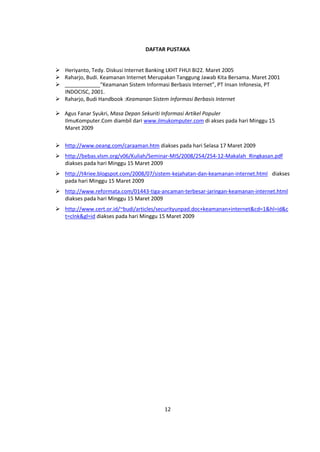 DAFTAR PUSTAKA 
 Heriyanto, Tedy. Diskusi Internet Banking LKHT FHUI BI22. Maret 2005 
 Raharjo, Budi. Keamanan Internet Merupakan Tanggung Jawab Kita Bersama. Maret 2001 
 ____________“Keamanan Sistem Informasi Berbasis Internet”, PT Insan Infonesia, PT 
12 
INDOCISC, 2001. 
 Raharjo, Budi Handbook :Keamanan Sistem Informasi Berbasis Internet 
 Agus Fanar Syukri, Masa Depan Sekuriti Informasi Artikel Populer 
IlmuKomputer.Com diambil dari www.ilmukomputer.com di akses pada hari Minggu 15 
Maret 2009 
 http://www.oeang.com/caraaman.htm diakses pada hari Selasa 17 Maret 2009 
 http://bebas.vlsm.org/v06/Kuliah/Seminar-MIS/2008/254/254-12-Makalah_Ringkasan.pdf 
diakses pada hari Minggu 15 Maret 2009 
 http://t4riee.blogspot.com/2008/07/sistem-kejahatan-dan-keamanan-internet.html diakses 
pada hari Minggu 15 Maret 2009 
 http://www.reformata.com/01443-tiga-ancaman-terbesar-jaringan-keamanan-internet.html 
diakses pada hari Minggu 15 Maret 2009 
 http://www.cert.or.id/~budi/articles/securityunpad.doc+keamanan+internet&cd=1&hl=id&c 
t=clnk&gl=id diakses pada hari Minggu 15 Maret 2009 
