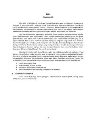 BAB II 
PEMBAHASAN 
Akhir-akhir ini kita banyak mendengar masalah keamanan yang berhubungan dengan dunia 
internet. Di Indonesia sendiri beberapa orang telah ditangkap karena menggunakan kartu kredit 
curian untuk membeli barang melalui internet. Akibat dari berbagai kegiatan ini diduga kartu kredit 
dari Indonesia sulit digunakan di internet (atau malah di toko biasa di luar negeri). Demikian pula 
pembeli dari Indonesia akan dicurigai dan tidak dipercaya oleh penjual yang ada di internet. 
Pada era global seperti sekarang ini, keamanan sistem informasi berbasis Internet menjadi 
suatu keharusan untuk lebih diperhatikan, karena jaringan internet yang sifatnya publik dan global 
pada dasarnya tidak aman. Pada saat data terkirim dari suatu komputer ke komputer yang lain di 
dalam Internet, data itu akan melewati sejumlah komputer yang lain yang berarti akan memberi 
kesempatan pada user tersebut untuk mengambil alih satu atau beberapa komputer. Kecuali suatu 
komputer terkunci di dalam suatu ruangan yang mempunyai akses terbatas dan komputer tersebut 
tidak terhubung ke luar dari ruangan itu, maka komputer tersebut akan aman. Pembobolan sistem 
keamanan di Internet terjadi hampir tiap hari di seluruh dunia. 
Kejahatan cyber atau lebih dikenal dengan cyber crime adalah suatu bentuk kejahatan virtual 
dengan memanfaatkan media komputer yang terhubung ke internet, dan mengekploitasi komputer 
lain yang terhubung juga pada internet. Adanya lubang-lubang keamanan pada system operasi 
menyebabkan kelemahan dan terbukanya lubang yang dapat digunakan para hacker, cracker dan 
script kiddies untuk menyusup ke dalam computer tersebut. Kejahatan yang terjadi dapat berupa: 
1. Pencurian terhadap data 
2. Akses terhadap jaringan internal 
3. Perubahan terhadap data-data penting 
4. Pencurian informasi dan berujung pada penjualan informasi 
2 
I. Ancaman dalam Internet 
Secara umum hubungan antara pengguna Internet sebuah website (Web Server) dapat 
dilihat pada gambar di bawah ini : 
 
