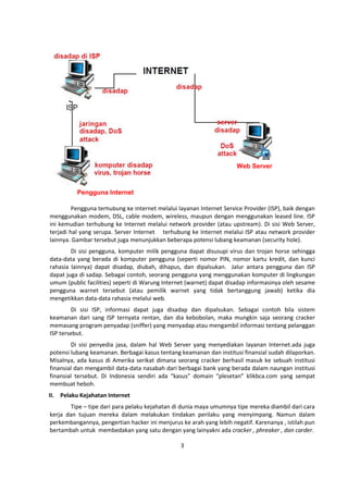 Pengguna terhubung ke Internet melalui layanan Internet Service Provider (ISP), baik dengan 
menggunakan modem, DSL, cable modem, wireless, maupun dengan menggunakan leased line. ISP 
ini kemudian terhubung ke Internet melalui network provider (atau upstream). Di sisi Web Server, 
terjadi hal yang serupa. Server Internet terhubung ke Internet melalui ISP atau network provider 
lainnya. Gambar tersebut juga menunjukkan beberapa potensi lubang keamanan (security hole). 
Di sisi pengguna, komputer milik pengguna dapat disusupi virus dan trojan horse sehingga 
data-data yang berada di komputer pengguna (seperti nomor PIN, nomor kartu kredit, dan kunci 
rahasia lainnya) dapat disadap, diubah, dihapus, dan dipalsukan. Jalur antara pengguna dan ISP 
dapat juga di sadap. Sebagai contoh, seorang pengguna yang menggunakan komputer di lingkungan 
umum (public facilities) seperti di Warung Internet (warnet) dapat disadap informasinya oleh sesame 
pengguna warnet tersebut (atau pemilik warnet yang tidak bertanggung jawab) ketika dia 
mengetikkan data-data rahasia melalui web. 
Di sisi ISP, informasi dapat juga disadap dan dipalsukan. Sebagai contoh bila sistem 
keamanan dari sang ISP ternyata rentan, dan dia kebobolan, maka mungkin saja seorang cracker 
memasang program penyadap (sniffer) yang menyadap atau mengambil informasi tentang pelanggan 
ISP tersebut. 
Di sisi penyedia jasa, dalam hal Web Server yang menyediakan layanan Internet.ada juga 
potensi lubang keamanan. Berbagai kasus tentang keamanan dan institusi finansial sudah dilaporkan. 
Misalnya, ada kasus di Amerika serikat dimana seorang cracker berhasil masuk ke sebuah institusi 
finansial dan mengambil data-data nasabah dari berbagai bank yang berada dalam naungan institusi 
finansial tersebut. Di Indonesia sendiri ada “kasus” domain “plesetan” klikbca.com yang sempat 
membuat heboh. 
II. Pelaku Kejahatan Internet 
Tipe – tipe dari para pelaku kejahatan di dunia maya umumnya tipe mereka diambil dari cara 
kerja dan tujuan mereka dalam melakukan tindakan perilaku yang menyimpang. Namun dalam 
perkembangannya, pengertian hacker ini menjurus ke arah yang lebih negatif. Karenanya , istilah pun 
bertambah untuk membedakan yang satu dengan yang lainyakni ada cracker , phreaker , dan carder. 
3 
Pengguna Internet 
Web Server 
 