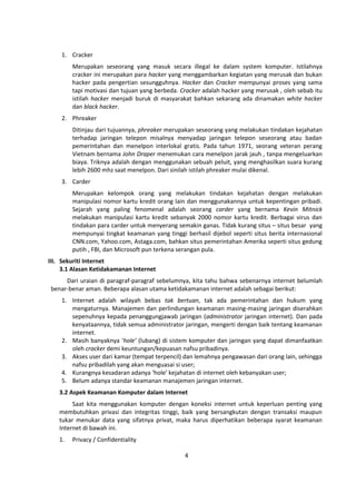 4 
1. Cracker 
Merupakan seseorang yang masuk secara illegal ke dalam system komputer. Istilahnya 
cracker ini merupakan para hacker yang menggambarkan kegiatan yang merusak dan bukan 
hacker pada pengertian sesungguhnya. Hacker dan Cracker mempunyai proses yang sama 
tapi motivasi dan tujuan yang berbeda. Cracker adalah hacker yang merusak , oleh sebab itu 
istilah hacker menjadi buruk di masyarakat bahkan sekarang ada dinamakan white hacker 
dan black hacker. 
2. Phreaker 
Ditinjau dari tujuannya, phreaker merupakan seseorang yang melakukan tindakan kejahatan 
terhadap jaringan telepon misalnya menyadap jaringan telepon seseorang atau badan 
pemerintahan dan menelpon interlokal gratis. Pada tahun 1971, seorang veteran perang 
Vietnam bernama John Draper menemukan cara menelpon jarak jauh , tanpa mengeluarkan 
biaya. Triknya adalah dengan menggunakan sebuah peluit, yang menghasilkan suara kurang 
lebih 2600 mhz saat menelpon. Dari sinilah istilah phreaker mulai dikenal. 
3. Carder 
Merupakan kelompok orang yang melakukan tindakan kejahatan dengan melakukan 
manipulasi nomor kartu kredit orang lain dan menggunakannya untuk kepentingan pribadi. 
Sejarah yang paling fenomenal adalah seorang carder yang bernama Kevin Mitnick 
melakukan manipulasi kartu kredit sebanyak 2000 nomor kartu kredit. Berbagai virus dan 
tindakan para carder untuk menyerang semakin ganas. Tidak kurang situs – situs besar yang 
mempunyai tingkat keamanan yang tinggi berhasil dijebol seperti situs berita internasional 
CNN.com, Yahoo.com, Astaga.com, bahkan situs pemerintahan Amerika seperti situs gedung 
putih , FBI, dan Microsoft pun terkena serangan pula. 
III. Sekuriti Internet 
3.1 Alasan Ketidakamanan Internet 
Dari uraian di paragraf-paragraf sebelumnya, kita tahu bahwa sebenarnya internet belumlah 
benar-benar aman. Beberapa alasan utama ketidakamanan internet adalah sebagai berikut: 
1. Internet adalah wilayah bebas tak bertuan, tak ada pemerintahan dan hukum yang 
mengaturnya. Manajemen dan perlindungan keamanan masing-masing jaringan diserahkan 
sepenuhnya kepada penanggungjawab jaringan (administrator jaringan internet). Dan pada 
kenyataannya, tidak semua administrator jaringan, mengerti dengan baik tentang keamanan 
internet. 
2. Masih banyaknya ‘hole’ (lubang) di sistem komputer dan jaringan yang dapat dimanfaatkan 
oleh cracker demi keuntungan/kepuasan nafsu pribadinya. 
3. Akses user dari kamar (tempat terpencil) dan lemahnya pengawasan dari orang lain, sehingga 
nafsu pribadilah yang akan menguasai si user; 
4. Kurangnya kesadaran adanya ‘hole’ kejahatan di internet oleh kebanyakan user; 
5. Belum adanya standar keamanan manajemen jaringan internet. 
3.2 Aspek Keamanan Komputer dalam Internet 
Saat kita menggunakan komputer dengan koneksi internet untuk keperluan penting yang 
membutuhkan privasi dan integritas tinggi, baik yang bersangkutan dengan transaksi maupun 
tukar menukar data yang sifatnya privat, maka harus diperhatikan beberapa syarat keamanan 
Internet di bawah ini. 
1. Privacy / Confidentiality 
 