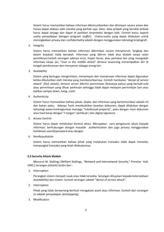 Sistem harus memastikan bahwa informasi dikomunikasikan dan disimpan secara aman dan 
hanya dapat diakses oleh mereka yang berhak saja. Data- data pribadi yang bersifat pribadi 
harus dapat terjaga dan dapat di pastikan terproteksi dengan baik. Contoh kasus seperti 
usaha penyadapan (dengan program sniffer). Usaha‐usaha yang dapat dilakukan untuk 
meningkatkan privacy dan confidentiality adalah dengan menggunakan teknologi kriptografi . 
5 
2. Integrity 
Sistem harus memastikan bahwa informasi dikirimkan secara menyeluruh, lengkap dan 
dalam keadaan tidak berubah. Informasi yang dikirim tidak bisa diubah tanpa seijin 
pemiliknya.Contoh serangan adanya virus, trojan horse, atau pemakai lain yang mengubah 
informasi tanpa ijin, “man in the middle attack” dimana seseorang menempatkan diri di 
tengah pembicaraan dan menyamar sebagai orang lain. 
3. Availability 
Sistem yang bertugas mengirimkan, menyimpan dan memproses informasi dapat digunakan 
ketika dibutuhkan oleh mereka yang membutuhkannya. Contoh hambatan “denial of service 
attack” (DoS attack), dimana server dikirimi permintaan (biasanya palsu) yang bertubi-tubi 
atau permintaan yang diluar perkiraan sehingga tidak dapat melayani permintaan lain atau 
bahkan sampai down, hang, crash. 
4. Authenticity 
Sistem harus memastikan bahwa pihak, obyek, dan informasi yang berkomunikasi adalah riil 
dan bukan palsu. Adanya Tools membuktikan keaslian dokumen, dapat dilakukan dengan 
teknologi watermarking(untuk menjaga “intellectual property”, yaitu dengan meni dokumen 
atau hasil karya dengan “t tangan” pembuat ) dan digital signature. 
5. Access Control 
Sistem harus dapat melakukan kontrol akses. Merupakan cara pengaturan akses kepada 
informasi. berhubungan dengan masalah authentication dan juga privacy menggunakan 
kombinasi userid/password atau dengan 
6. NonRepudiation 
Sistem harus memastikan bahwa pihak yang melakukan transaksi tidak dapat menolak, 
menyangkal transaksi yang telah dilakukannya. 
3.3 Security Attack Models 
Menurut W. Stallings [William Stallings, “Network and Internetwork Security,” Prentice Hall, 
1995.] serangan (attack) terdiri dari : 
1. Interruption 
Perangkat sistem menjadi rusak atau tidak tersedia. Serangan ditujukan kepada ketersediaan 
(availability) dari sistem. Contoh serangan adalah “denial of service attack”. 
2. Interception 
Pihak yang tidak berwenang berhasil mengakses asset atau informasi. Contoh dari serangan 
ini adalah penyadapan (wiretapping). 
3. Modification 
 