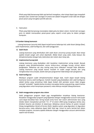 Pihak yang tidak berwenang tidak saja berhasil mengakses, akan tetapi dapat juga mengubah 
(tamper) aset. Contoh dari serangan ini antara lain adalah mengubah isi dari web site dengan 
pesan‐pesan yang merugikan pemilik web site. 
6 
4. Fabrication 
Pihak yang tidak berwenang menyisipkan objek palsu ke dalam sistem. Contoh dari serangan 
jenis ini adalah memasukkan pesan‐pesan palsu seperti e‐mail palsu ke dalam jaringan 
komputer. 
3.4 Sumber lubang keamanan 
Lubang keamanan (security hole) dapat terjadi karena beberapa hal; salah disain (design flaw), 
salah implementasi, salah konfigurasi, dan salah penggunaan. 
1) Salah Disain 
Lubang keamanan yang ditimbulkan oleh salah disain umumnya jarang terjadi. Akan tetapi 
apabila terjadi sangat sulit untuk diperbaiki. Akibat disain yang salah, maka biarpun dia 
diimplementasikan dengan baik, kelemahan dari sistem akan tetap ada. 
2) Implementasi kurang baik 
Lubang keamanan yang disebabkan oleh kesalahan implementasi sering terjadi. Banyak 
program yang diimplementasikan secara terburu-buru sehingga kurang cermat dalam 
pengkodean. Akibatnya cek atau testing yang harus dilakukan menjadi tidak dilakukan. 
Lubang keamanan yang terjadi karena masalah ini sudah sangat banyak, dan yang 
mengherankan terus.terjadi, seolah-olah para programmer tidak belajar dari pengalaman. 
3) Salah konfigurasi 
Meskipun program sudah diimplementasikan dengan baik, masih dapat terjadi lubang 
keamanan karena salah konfigurasi. Contoh masalah yang disebabkan oleh salah konfigurasi 
adalah berkas yang semestinya tidak dapat diubah oleh pemakai secara tidak sengaja 
menjadi “writeable”. Apabila berkas tersebut merupakan berkas yang penting, seperti berkas 
yang digunakan untuk menyimpan password, maka efeknya menjadi lubang keamanan. 
4) Salah menggunakan program atau sistem 
Salah penggunaan program dapat juga mengakibatkan terjadinya lubang keamanan. 
Kesalahan menggunakan program yang dijalankan dengan menggunakan account root (super 
user) dapat berakibat fatal. Sering terjadi cerita horor dari sistem administrator baru yang 
teledor dalam menjalankan perintah “rm -rf” di sistem UNIX (yang menghapus berkas atau 
direktori beserta sub direktori di dalamnya). Akibatnya seluruh berkas di system menjadi 
hilang mengakibatkan Denial of Service (DoS). Apabila system yang digunakan ini digunakan 
bersama-sama, maka akibatnya dapat lebih fatal lagi. Untuk itu perlu berhati-hati dalam 
menjalan program, terutama apabila dilakukan dengan menggunakan account administrator 
seperti root tersebut. 
 
