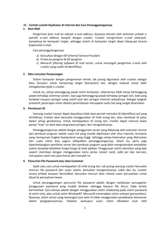 IV. Contoh-contoh Kejahatan di Internet dan Cara Penanggulangannya 
1. Bom Mail 
Pengiriman bom mail ke sebuah e-mail address, biasanya dimulai oleh sentimen pribadi si 
pemilik e-mail address (target) dengan cracker. Cracker mengirimkan e-mail sebanyak-banyaknya 
ke komputer target, sehingga sistem di komputer target down (hang-up) karena 
7 
kepenuhan e-mail. 
Cara penanggulangannya: 
a) Konsultasi dengan ISP (Internet Service Provider) 
b) Protes ke pengirim & ISP pengirim 
c) Menaruh filtering software di mail server, untuk mencegah pengiriman e-mail oleh 
cracker yang sudah teridentifikasi. 
2. Batu Loncatan Penyerangan 
Sistem komputer dengan pengamanan lemah, tak jarang digunakan oleh cracker sebagai 
batu loncatan untuk menyerang target (komputer) lain, dengan maksud untuk lebih 
mengaburkan jejak si cracker . 
Untuk itu, setiap penanggung jawab sistim komputer, sebenarnya tidak hanya bertanggung 
jawab terhadap sistimnya sendiri, tapi juga bertanggung jawab terhadap jaringan lain, baik yang 
terdekat maupun jaringan yang relatif jauh dari jaringan Internet wilayahnya. Sebagai langkah 
preventif, penerapan sistim deteksi penerobosan merupakan suatu hal yang sangat disarankan. 
3. Pemalsuan ID 
Seorang cracker hampir dapat dipastikan tidak akan pernah memakai ID (identifitas) asli yang 
dimilikinya. Cracker akan berusaha menggunakan ID milik orang lain, atau membuat ID palsu 
dalam setiap gerakannya. Untuk mendapatkan ID orang lain, cracker dapat mencari lewat 
penye-“trap”-an data-data yang lewat jaringan, dan menganalisanya. 
Penanggulangannya adalah dengan penggunaan server yang didukung oleh costumer service 
dari pembuat program adalah suatu hal yang mutlak diperlukan oleh situs internet, terutama 
yang mempunyai tingkat kepopuleran yang tinggi. Sehingga setiap kelemahan yang ditemukan 
dari suatu sistim bisa segera didapatkan penanggulangannya. Selain itu, perlu juga 
dipertimbangkan pemilihan server dari pembuat program yang lebih mengutamakan kestabilan 
sistem daripada kelebihan fungsi-fungsi di level aplikasi. Penggunaan sistim otentikasi yang baik 
seperti otentikasi dengan menggunakan kartu pintar (smart card), sidik jari dan lain-lain, 
merupakan salah satu jalan keluar dari masalah ini. 
4. Pencurian File Password atau data Customer 
Salah satu cara untuk mendapatkan ID milik orang lain, tak jarang seorang cracker berusaha 
mencuri file password dari suatu sistem, kemudian menganalisanya. Lebih dari itu, cracker 
secara pribadi ataupun bersindikat, berusaha mencuri data rahasia suatu perusahaan untuk 
dijual ke perusahaan lawan. 
Untuk penanggulangan pencurian file password adalah dengan melakukan pencegahan 
penggunaan password yang mudah ditebak, sehingga biarpun file dicuri, tidak terlalu 
bermanfaat. Cara lainnya adalah dengan menggunakan sistim shadowing pada sistim password 
di sistim Unix, atau untuk sistim WindowNT, Microsoft menerapkan sistim enkripsi (penyandian). 
Biasanya, sistim server yang menangani jasa web ini tidak menggunakan pendekatan keamanan 
dalam pengoperasiannya. Padahal, walaupun suatu sistim dikatakan kuat oleh 
 
