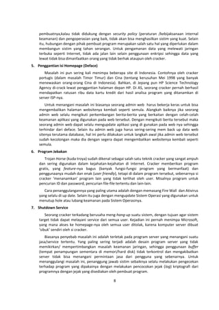 pembuatnya,kalau tidak didukung dengan security policy (peraturan /kebijaksanaan internal 
keamanan) dan pengoperasian yang baik, tidak akan bisa menghasilkan sistim yang kuat. Selain 
itu, hubungan dengan pihak pembuat program merupakan salah satu hal yang diperlukan dalam 
membangun sistim yang tahan serangan. Untuk pengamanan data yang melewati jaringan 
terbuka seperti Internet, tidak ada jalan lain selain penggunaan enkripsi sehingga data yang 
lewat tidak bisa dimanfaatkan orang yang tidak berhak ataupun oleh cracker. 
8 
5. Penggantian isi Homepage (Deface) 
Masalah ini pun sering kali menimpa beberapa site di Indonesia. Contohnya oleh cracker 
portugis (dalam masalah Timor Timur) dan Cina (tentang kerusuhan Mei 1998 yang banyak 
menewaskan orang-orang Cina di Indonesia). Bahkan, di Jepang pun HP Science Technology 
Agency di-crack lewat penggantian halaman depan HP. Di AS, seorang cracker pernah berhasil 
mendapatkan ratusan ribu data kartu kredit dari hasil analisa program yang ditanamkan di 
server ISP-nya. 
Untuk menangani masalah ini biasanya seorang admin web harus bekerja keras untuk bisa 
mengembalikan halaman websitenya kembali seperti semula. Alangkah baiknya jika seorang 
admin web selalu mengikuti perkembangan berita-berita yang berkaitan dengan celah-celah 
keamanan aplikasi yang digunakan pada web tersebut. Dengan mengikuti berita tersebut maka 
seorang admin web dapat selalu mengupdate aplikasi yang di gunakan pada web nya sehingga 
terhindar dari deface. Selain itu admin web juga harus sering-sering mem back up data web 
sitenya terutama database, hal ini perlu dilakukan untuk langkah awal jika admin web tersebut 
sudah kecolongan maka dia dengan segera dapat mengembalikan websitenya kembali seperti 
semula. 
6. Program Jebakan 
Trojan Horse (kuda troya) sudah dikenal sebagai salah satu teknik cracker yang sangat ampuh 
dan sering digunakan dalam kejahatan-kejahatan di Internet. Cracker memberikan program 
gratis, yang feature-nya bagus (banyak fungsi-fungsi program yang bermanfaat) dan 
penggunaanya mudah dan enak (user friendly), tetapi di dalam program tersebut, sebenarnya si 
cracker ‘menanamkan’ program lain yang tidak terlihat oleh user. Misalnya program untuk 
pencurian ID dan password, pencurian file-file tertentu dan lain-lain. 
Cara penanggulangannya yang paling utama adalah dengan memasang Fire Wall dan Ativirus 
yang selalu di up date. Selain itu juga dengan mengupdate Sistem Operasi yang digunakan untuk 
menutup hole atau lubang keamanan pada Sistem Operasinya. 
7. Shutdown Service 
Seorang cracker terkadang berusaha meng-hang-up suatu sistem, dengan tujuan agar sistem 
target tidak dapat melayani service dari semua user. Kejadian ini pernah menimpa Microsoft, 
yang mana akses ke homepage-nya oleh semua user ditolak, karena komputer server dibuat 
‘sibuk’ sendiri oleh si cracker. 
Biasanya penyebab masalah ini adalah terletak pada program server yang menangani suatu 
jasa/service tertentu. Yang paling sering terjadi adalah desain program server yang tidak 
memikirkan/ mempertimbangkan masalah keamanan jaringan, sehingga penggunaan buffer 
(tempat penampungan sementara di memori/hard disk) tidak terkontrol dan mengakibatkan 
server tidak bisa menangani permintaan jasa dari pengguna yang sebenarnya. Untuk 
menanggulangi masalah ini, penanggung jawab sistim sebaiknya selalu melakukan pengecekan 
terhadap program yang dipakainya dengan melakukan pencocokan jejak (log) kriptografi dari 
programnya dengan jejak yang disediakan oleh pembuat program. 
 