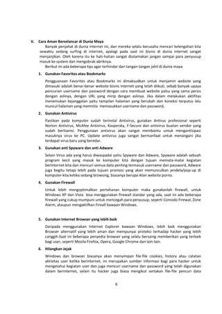 9 
V. Cara Aman Berselancar di Dunia Maya 
Banyak penjahat di dunia internet ini, dan mereka selalu berusaha mencari kelengahan kita 
sewaktu sedang surfing di internet, apalagi pada saat ini bisnis di dunia internet sangat 
menjanjikan. Oleh karena itu ke hati-hatian sangat diutamakan jangan sampai para penyusup 
masuk ke system dan mengobrak-abriknya. 
Berikut ini ada beberapa tips agar terhindar dari tangan tangan jahil di dunia maya. 
1. Gunakan Favorites atau Bookmarks 
Pengguanaan Favorites atau Bookmarks ini dimaksudkan untuk menjamin website yang 
dimasuki adalah benar-benar website bisnis internet yang telah diikuti, sebab banyak upaya 
pencurian username dan password dengan cara membuat website palsu yang sama persis 
dengan aslinya, dengan URL yang mirip dengan aslinya. Jika dalam melakukan aktifitas 
menemukan kejanggalan yaitu tampilan halaman yang berubah dan koneksi terputus lalu 
muncul halaman yang meminta memasukkan username dan password, 
2. Gunakan Antivirus 
Pastikan pada komputer sudah terinstal Antivirus, gunakan Antirus profesional seperti 
Norton Antivirus, McAfee Antivirus, Kaspersky, F-Secure dan antivirus buatan vendor yang 
sudah berlisensi. Penggunaan antivirus akan sangat membantu untuk mengantisipasi 
masuknya virus ke PC. Update antivirus juga sangat bermanfaat untuk menangani jika 
terdapat virus baru yang beredar. 
3. Gunakan anti Spyware dan anti Adware 
Selain Virus ada yang harus diwaspadai yaitu Spyware dan Adware, Spyware adalah sebuah 
program kecil yang masuk ke komputer kita dengan tujuan memata-matai kegiatan 
berinternet kita dan mencuri semua data penting termasuk username dan password, Adware 
juga begitu tetapi lebih pada tujuan promosi yang akan memunculkan jendela/pop-up di 
komputer kita ketika sedang browsing, biasanya berupa iklan website porno. 
4. Gunakan Firewall 
Untuk lebih mengoptimalkan pertahanan komputer maka gunakanlah firewall, untuk 
Windows XP dan Vista bisa menggunakan firewall standar yang ada, saat ini ada beberapa 
firewall yang cukup mumpuni untuk mencegah para penyusup, seperti Comodo Firewal, Zone 
Alarm, ataupun mengaktifkan Fireall bawaan Windows. 
5. Gunakan Internet Browser yang lebih baik 
Daripada menggunakan Internet Explorer bawaan WIndows, lebih baik menggunakan 
Browser alternatif yang lebih aman dan mempunyai proteksi terhadap hacker yang lebih 
canggih.Saat ini beberapa penyedia browser yang selalu bersaing memberikan yang terbaik 
bagi user, seperti Mozila Firefox, Opera, Google Chrome dan lain-lain. 
6. Hilangkan Jejak 
Windows dan browser biasanya akan menyimpan file-file cookies, history atau catatan 
aktivitas user ketika berinternet, ini merupakan sumber informasi bagi para hacker untuk 
mengetahui kegiatan user dan juga mencuri username dan password yang telah digunakan 
dalam berinternet, selain itu hacker juga biasa mengikut sertakan file-file pencuri data 
 