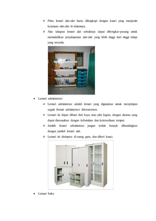  Pintu lemari alat-alat harus dilengkapi dengan kunci yang menjamin
keamaan alat-alat di dalamnya.
 Alas tahapan lemari alat sebaiknya dapat dibongkar-pasang untuk
memudahkan penyimpanan alat-alat yang lebih tinggi dari tinggi tahap
yang tersedia.
 Lemari administrasi
 Lemari administrasi adalah lemari yang digunakan untuk menyimpan
segala format administrasi laboratorium.
 Lemari ini dapat dibuat dari kayu atau plat logam, dengan ukuran yang
dapat disesuaikan dengan kebutuhan dan ketersediaan tempat.
 Jumlah lemari administrasi jangan terlalu banyak dibandingkan
dengan jumlah lemari alat.
 Lemari ini disimpan di ruang guru, dan diberi kunci.
 Lemari buku
 