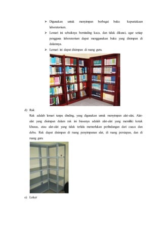  Digunakan untuk menyimpan berbagai buku kepustakaan
laboratorium.
 Lemari ini sebaiknya berninding kaca, dan tidak dikunci, agar setiap
pengguna laboratorium dapat menggunakan buku yang disimpan di
dalamnya.
 Lemari ini dapat disimpan di ruang guru.
d) Rak
Rak adalah lemari tanpa dinding, yang digunakan untuk menyimpan alat-alat. Alat-
alat yang disimpan dalam rak ini biasanya adalah alat-alat yang memiliki kotak
khusus, atau alat-alat yang tidak terlalu memerlukan perlindungan dari cuaca dan
debu. Rak dapat disimpan di ruang penyimpanan alat, di ruang persiapan, dan di
ruang guru
e) Loker
 