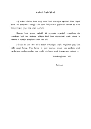 KATA PENGANTAR
Puji syukur kehadirat Tuhan Yang Maha Kuasa atas segala limpahan Rahmat, Inayah,
Taufik dan Hidayahnya sehingga kami dapat menyelesaikan penyusunan makalah ini dalam
bentuk maupun isinya yang sangat sederhana
Harapan kami semoga makalah ini membantu menambah pengetahuan dan
pengalaman bagi para pembaca, sehingga kami dapat memperbaiki bentuk maupun isi
makalah ini sehingga kedepannya dapat lebih baik.
Makalah ini kami akui masih banyak kekurangan karena pengalaman yang kami
miliki sangat kurang. Oleh kerena itu kami harapkan kepada para pembaca untuk
memberikan masukan-masukan yang bersifat membangun untuk kesempurnaan makalah ini.
Palembang,januari 2015
Penyusun
 
