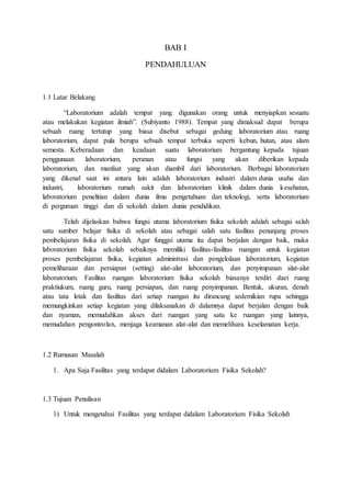 BAB I
PENDAHULUAN
1.1 Latar Belakang
“Laboratorium adalah tempat yang digunakan orang untuk menyiapkan sesuatu
atau melakukan kegiatan ilmiah”. (Subiyanto 1988). Tempat yang dimaksud dapat berupa
sebuah ruang tertutup yang biasa disebut sebagai gedung laboratorium atau ruang
laboratorium, dapat pula berupa sebuah tempat terbuka seperti kebun, hutan, atau alam
semesta. Keberadaan dan keadaan suatu laboratorium bergantung kepada tujuan
penggunaan laboratorium, peranan atau fungsi yang akan diberikan kepada
laboratorium, dan manfaat yang akan diambil dari laboratorium. Berbagai laboratorium
yang dikenal saat ini antara lain adalah laboratorium industri dalam dunia usaha dan
industri, laboratorium rumah sakit dan laboratorium klinik dalam dunia kesehatan,
laboratorium penelitian dalam dunia ilmu pengetahuan dan teknologi, serta laboratorium
di perguruan tinggi dan di sekolah dalam dunia pendidikan.
Telah dijelaskan bahwa fungsi utama laboratorium fisika sekolah adalah sebagai salah
satu sumber belajar fisika di sekolah atau sebagai salah satu fasilitas penunjang proses
pembelajaran fisika di sekolah. Agar funggsi utama itu dapat berjalan dengan baik, maka
laboratorium fisika sekolah sebaiknya memiliki fasilitas-fasilitas ruangan untuk kegiatan
proses pembelajaran fisika, kegiatan administrasi dan pengelolaan laboratorium, kegiatan
pemeliharaan dan persiapan (setting) alat-alat laboratorium, dan penyimpanan alat-alat
laboratorium. Fasilitas ruangan laboratorium fisika sekolah biasanya terdiri daei ruang
praktiukum, ruang guru, ruang persiapan, dan ruang penyimpanan. Bentuk, ukuran, denah
atau tata letak dan fasilitas dari setiap ruangan itu dirancang sedemikian rupa sehingga
memungkinkan setiap kegiatan yang dilaksanakan di dalamnya dapat berjalan dengan baik
dan nyaman, memudahkan akses dari ruangan yang satu ke ruangan yang lainnya,
memudahan pengontrolan, menjaga keamanan alat-alat dan memelihara keselamatan kerja.
1.2 Rumusan Masalah
1. Apa Saja Fasilitas yang terdapat didalam Laboratorium Fisika Sekolah?
1.3 Tujuan Penulisan
1) Untuk mengetahui Fasilitas yang terdapat didalam Laboratorium Fisika Sekolah
 