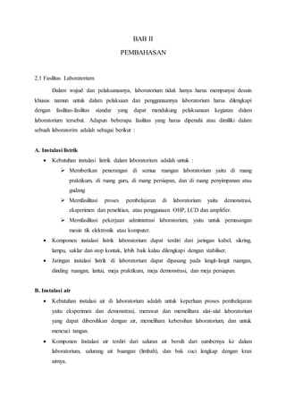 BAB II
PEMBAHASAN
2.1 Fasilitas Laboratorium
Dalam wujud dan pelaksanaanya, laboratorium tidak hanya harus mempunyai desain
khusus namun untuk dalam pelaksaan dan penggunaannya laboratorium harus dilengkapi
dengan fasilitas-fasilitas standar yang dapat mendukung pelaksanaan kegiatan dalam
laboratorium tersebut. Adapun beberapa fasilitas yang harus dipenuhi atau dimiliki dalam
sebuah laboratorim adalah sebagai berikut :
A. Instalasi listrik
 Kebutuhan instalasi listrik dalam laboratorium adalah untuk :
 Memberikan penerangan di semua ruangan laboratorium yaitu di ruang
praktikum, di ruang guru, di ruang persiapan, dan di ruang penyimpanan atau
gudang
 Memfasilitasi proses pembelajaran di laboratorium yaitu demonstrasi,
eksperimen dan penelitian, atau penggunaan OHP, LCD dan amplifier.
 Memfasilitasi pekerjaan administrasi laboratorium, yaitu untuk pemasangan
mesin tik elektronik atau komputer.
 Komponen instalasi listrik laboratorium dapat terdiri dari jaringan kabel, sikring,
lampu, saklar dan stop kontak, lebih baik kalau dilengkapi dengan stabiliser.
 Jaringan instalasi listrik di laboratorium dapat dipasang pada langit-langit ruangan,
dinding ruangan, lantai, meja praktikum, meja demonstrasi, dan meja persiapan.
B. Instalasi air
 Kebutuhan instalasi air di laboratorium adalah untuk keperluan proses pembelajaran
yaitu eksperimen dan demonstrasi, merawat dan memelihara alat-alat laboratorium
yang dapat dibersihkan dengan air, memelihara kebersihan laboratorium, dan untuk
mencuci tangan.
 Komponen Instalasi air terdiri dari saluran air bersih dari sumbernya ke dalam
laboratorium, salurang air buangan (limbah), dan bak cuci lengkap dengan kran
airnya.
 