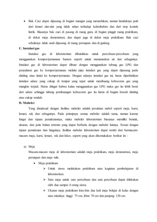  Bak Cuci dapat dipasang di bagian ruangan yang memerlukan, namun hendaknya jauh
dari lemari alat-alat yang tidak tahan terhadap kelembaban dan dari stop kontak
listrik. Biasanya bak cuci di pasang di ruang guru, di bagian pinggir ruang praktikum,
di dekat meja demonstrasi, dan dapat juga di dekat meja praktikum. Bak cuci
sebaiknya tidak usah dipasang di ruang persiapan dan di gudang.
C. Instalasi gas
Instalasi gas di laboratorium dibutuhkan untuk percobaan-percobaan yang
menggunakan kompor/pemanans bunsen seperti untuk memanaskan air dan sebagainya.
Instalasi gas di laboratorium dapat dibuat dengan menggunakan tabung gas LPG dan
penyaluran gas ke kompor/pemanas melalui pipa instalasi gas yang dapat dipasang pada
dinding atau lantai ke kompor/pemanas. Dengan adanya instalasi gas ini, harus diperhatikan
instalasi udara yang cukup di tempat yang tepat untuk membuang kebocoran gas yang
mungkin terjadi. Harus diingat bahwa kalau menggunakan gas LPG maka gas itu lebih berat
dari udara sehingga lubang pembuangan kebocoran gas itu harus di bagian bawah dinding
atau cukup rendah.
D. Mabeler
Yang dimaksud dengan fasilitas mebeler adalah peralatan mebel seperti meja, kursi,
lemari, rak dan sebagainya. Pada prinsipnya semua mebeler adalah sama, namun karena
fungsi dan tujuan pemakaiannya, maka mebeler laboratorium biasanya memiliki bentuk,
ukuran, dan jenis bahan tertentu yang dapat berbeda dengan mebeler lainnya. Sesuai dengan
tujuan pemakaian dan fungsinya, fasilitas mebeler laboratorium dapat terdiri dari bermacam-
macam meja, kursi, lemari, rak dan loker, seperti yang akan dikemukakan berikut ini :
a) Meja
Macam-macam meja di laboratorium adalah meja praktikum, meja demonstrasi, meja
persiapan dan meja tulis.
 Meja praktikum
 Untuk siswa melakukan praktikum atau kegiatan pembelajaran di
laboratorium.
 Satu meja untuk satu percobaan dan satu percobaan dapat dilakukan
oleh dua sampai 4 orang siswa.
 Ukuran meja praktikum kira-kira dua kali meja belajar di kelas dengan
atau misalnya tinggi 75 cm, lebar 70 cm dan panjang 120 cm.
 