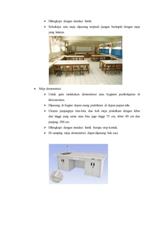  Dilengkapi dengan instalasi listrik.
 Sebaiknya satu meja dipasang terpisah (jangan berimpit) dengan meja
yang lainnya.
 Meja demonstrasi
 Untuk guru melakukan demonstrasi atau kegiatan pembelajaran di
laboratorium.
 Dipasang di bagian depan ruang praktikum di depan papan tulis.
 Ukuran panjangnya kira-kira dua kali meja praktikum dengan lebar
dan tinggi yang sama atau bisa juga tinggi 75 cm, lebar 80 cm dan
panjang 200 cm.
 Dilengkapi dengan instalasi listrik berupa stop kontak.
 Di samping meja demonstrasi dapat dipasang bak cuci.
 