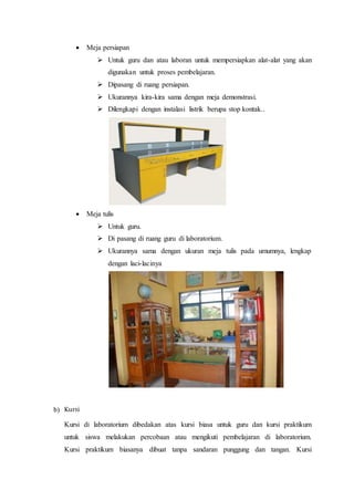  Meja persiapan
 Untuk guru dan atau laboran untuk mempersiapkan alat-alat yang akan
digunakan untuk proses pembelajaran.
 Dipasang di ruang persiapan.
 Ukurannya kira-kira sama dengan meja demonstrasi.
 Dilengkapi dengan instalasi listrik berupa stop kontak..
 Meja tulis
 Untuk guru.
 Di pasang di ruang guru di laboratorium.
 Ukurannya sama dengan ukuran meja tulis pada umumnya, lengkap
dengan laci-lacinya
b) Kursi
Kursi di laboratorium dibedakan atas kursi biasa untuk guru dan kursi praktikum
untuk siswa melakukan percobaan atau mengikuti pembelajaran di laboratorium.
Kursi praktikum biasanya dibuat tanpa sandaran punggung dan tangan. Kursi
 