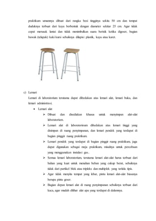 praktikum umumnya dibuat dari rangka besi tingginya sekita 50 cm dan tempat
duduknya terbuat dari kayu berbentuk dengan diameter sekitar 25 cm. Agar tidak
cepat merusak lantai dan tidak menimbulkan suara berisik ketika digeser, bagian
bawak (telapak) kaki kursi sebaiknya dilapisi plastik, kayu atau karet.
c) Lemari
Lemari di laboratorium terutama dapat dibedakan atas lemari alat, lemari buku, dan
lemari administrasi.
 Lemari alat
 Dibuat dan disediakan khusus untuk menyimpan alat-alat
laboratorium.
 Lemari alat di laboratorioum dibedakan atas lemari tinggi yang
disimpan di ruang penyimpanan, dan lemari pendek yang terdapat di
bagian pinggir ruang praktikum.
 Lemari pendek yang terdapat di bagian pinggir ruang praktikum, juga
dapat digunakan sebagai meja praktikum, misalnya untuk percobaan
yang menggunakan instalasi gas..
 Semua lemari laboratorium, terutama lemari alat-alat harus terbuat dari
bahan yang kuat untuk menahan beban yang cukup berat, sebaiknya
tidak dari partikel blok atau tripleks dan multiplek yang terlalu tipis.
 Agar tidak menyita tempat yang lebar, pintu lemari alat-alat biasanya
berupa pintu geser.
 Bagian depan lemari alat di ruang penyimpanan sebaiknya terbuat dari
kaca, agar mudah dilihat alat apa yang terdapat di dalamnya.
 
