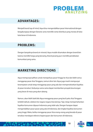 10
ADVANTAGES:
Menjadi brand top of mind, Aqua bisa mengendalikan pasar International dengan
bergabungnya dengan Danone serta memiliki rantai distribusi yang merata di kota-
kota besar di Indonesia.
PROBLEMS:
Dengan banyaknya brand air mineral, Aqua mudah disamakan dengan brand lain
karena memiliki harga yang bersaing. Brand pesaing pun memiliki pendekatan
komunikasi yang sama.
PROBLEMANALYZING
MARKETING DIRECTIONS
Aqua mempunyai pilihan untuk memperluas pasar hingga ke Asia dan lebih serius
menggarap pasar Asia Tenggara, namun disisi lain Aqua juga masih mempunyai
kesempatan untuk tetap menggarap pasar yang ada dan mempertahankan loyalitas
di pasar tersebut. Keduanya sama-sama dapat memberikan prospek keuntungan
yang besar di masa yang akan datang.
 
Namun, akan lebih baik bila Aqua menggarap pasar yang kecil yaitu Asia Tenggara
terlebih dahulu sebelum ke negara-negara Asia lainnya. Tapi, tetap mempertahankan
loyalitas konsumen dipasar Indonesia yang telah ada. Dengan harapan dapat
mengendalikan pasar-pasar yang ada di Indonesia, dan tingkat loyalitas konsumen
yang tinggi. Maka, ketika menggarap pasar Asia orang-orang yang berada di pasar
tersebut mendapat referensi kepercayaan dari konsumen di Indonesia.
 