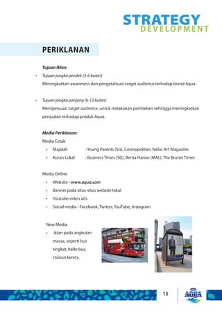13
STRATEGYDEVELOPMENT
PERIKLANAN
Tujuan Iklan:
Tujuan jangka pendek (3-6 bulan)•	
Meningkatkan awareness dan pengetahuan target audience terhadap brand Aqua.
Tujuan jangka panjang (6-12 bulan)•	
Mempersuasi target audience, untuk melakukan pembelian sehingga meningkatkan
penjualan terhadap produk Aqua.
Media Periklanan:
Media Cetak
Majalah		 : Young Parents (SG), Cosmopolitan, Nafas Art Magazine•	
Koran Lokal	 : Business Times (SG), Berita Harian (MAL), The Brunei Times•	
Media Online
Website –•	 www.aqua.com
Banner pada situs-situs website lokal•	
Youtube video ads•	
Social media –Facebook, Twitter, YouTube, Instagram•	
New Media
Iklan pada angkutan•	
massa, seperti bus
tingkat, halte bus,
stasiun kereta.
 