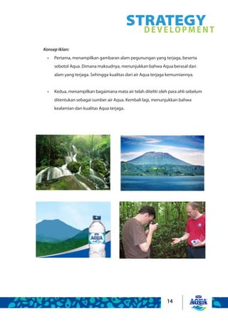 14
Konsep Iklan:
Pertama, menampilkan gambaran alam pegunungan yang terjaga, beserta•	
sebotol Aqua. Dimana maksudnya, menunjukkan bahwa Aqua berasal dari
alam yang terjaga. Sehingga kualitas dari air Aqua terjaga kemurniannya.
Kedua, menampilkan bagaimana mata air telah diteliti oleh para ahli sebelum•	
ditentukan sebagai sumber air Aqua. Kembali lagi, menunjukkan bahwa
kealamian dan kualitas Aqua terjaga.
STRATEGYDEVELOPMENT
 