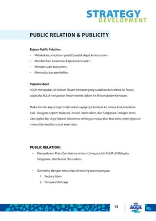 15
STRATEGYDEVELOPMENT
PUBLIC RELATION & PUBLICITY
Tujuan Public Relation :
Melakukan pencitraan positif produk Aqua ke konsumen.•	
Memberikan awareness kepada konsumen.•	
Mempersuasi konsumen.•	
Meningkatkan pembelian.•	
Reputasi Aqua
AQUA merupakan Air Minum Dalam Kemasan yang sudah berdiri selama 40 Tahun,
wajar jika AQUA merupakan leader market dalam Air Minum dalam Kemasan.
Maka dari itu, Aqua ingin melebarkan sayap nya kembali ke Benua Asia, terutama
Asia Tenggara seperti Malaysia, Brunei Darussalam, dan Singapura. Dengan tema
dan tagline barunya Natural Goodness sehingga masyarakat bisa tahu pentingnya air
mineral berkualitas untuk kesehatan.
PUBLIC RELATION:
Mengadakan Press Conference re-launching produk AQUA di Malaysia,•	
Singapura, dan Brunei Darusallam.
Gathering dengan komunitas di masing-masing negara:•	
Pecinta Alam1.	
Penyuka Olahraga2.	
 