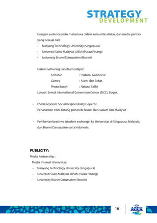 16
STRATEGYDEVELOPMENT
Dengan audience yaitu mahasiswa dalam komunitas diatas, dan media partner
yang berasal dari:
Nanyang Technology University (Singapura)•	
Universiti Sains Malaysia (USM) (Pulau Pinang)•	
University Brunei Darussalem (Brunei)•	
Dalam Gathering tersebut terdapat:
		 Seminar 		 :“Natural Goodness”
		 Games			 : Alami dan Sehat.
		 Photo Booth		 : Natural Selfie
Lokasi : Sentul International Convention Center (SICC), Bogor.
CSR (Corporate Social Responsibility) seperti :•	
Penanaman 1000 batang pohon di Brunei Darussalam dan Malaysia
Pemberian beasiswa (student exchange) ke Universitas di Singapura, Malaysia,•	
dan Brunei Darussalam serta Indonesia.
PUBLICITY:
Media Partnership :
	 Media Internal Universitas:
Nanyang Technology University (Singapura)•	
Universiti Sains Malaysia (USM) (Pulau Pinang)•	
University Brunei Darussalem (Brunei)•	
 
