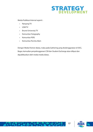 17
Media Publikasi Internal seperti :
Nanyang TV	•	
USM TV	 	•	
Brunei University TV 	•	
Komunitas Fotography•	
Komunitas PERS•	
Komunitas Pecinta Alam•	
Dengan Media Partner diatas, maka pada Gathering yang diselenggarakan di SICC,
Bogor, kemudian penyelenggaraan CSR dan Student Exchange akan diliput dan
dipublikasikan oleh media-media diatas.
STRATEGYDEVELOPMENT
 