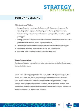 18
STRATEGYDEVELOPMENT
PERSONAL SELLING
Aktivitas Personal Selling:
Prospecting•	 , yaitu mencari pembeli dan menjalin hubungan dengan mereka.
Targeting•	 , yaitu mengalokasikan kelangkaan waktu penjual demi pembeli.
Communicating•	 , yaitu memberi informasi mengenai produk perusahaan kepada
pelanggan.
Selling•	 , yakni mendekati, mempresentasikan dan mendemonstrasikan, mengatasi
penolakan, serta menjual produk kepada pelanggan.
Servicing•	 , yakni Memberikan berbagai jasa dan pelayanan kepada pelanggan.
Information gathering•	 , yakni melakukan riset dan intelijen pasar.
Allocating•	 , yaitu menentukan pelanggan yang akan dituju.
Tujuan Personal Selling:
Mendukung kegiatan promosi lainnya untuk meningkatkan penjualan dengan upaya
komunikasi tatap muka.
Dalam acara gathering yang dihadiri oleh 3 Universitas di Malaysia, Singapura, dan
Brunei Darusallam. Aqua akan mengundang Paramedis dari PT. Tirta Investama
yaitu Ibu Eka Yurismawati, beliau ikut berperan serta sebagai relawan CSR Aqua.
Sebagai wanita yang aktif di kegiatan CSR, beliau diacara gathering tersebut akan
menjelaskan beberapa penjelasan air mineral dan manfaatnya dan juga menjelaskan
kebaikan alam mata air pegunungan Indonesia.
 