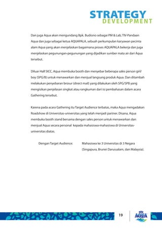 19
STRATEGYDEVELOPMENT
Dan juga Aqua akan mengundang Bpk. Budiono sebagai PM & Lab, TIV-Pandaan
Aqua dan juga sebagai ketua AQUAPALA, sebuah perkumpulan karyawan pecinta
alam Aqua yang akan menjelaskan bagaimana proses AQUAPALA bekerja dan juga
menjelaskan pegunungan-pegunungan yang dijadikan sumber mata air dari Aqua
tersebut.  
Diluar Hall SICC, Aqua membuka booth dan menyebar beberapa sales person girl/
boy (SPG/B) untuk menawarkan dan menjual langsung produk Aqua. Dan ditambah
melakukan penyebaran brosur (direct mail) yang dilakukan oleh SPG/SPB yang
mengisikan penjelasan singkat atau rangkuman dari isi pembahasan dalam acara
Gathering tersebut.
Karena pada acara Gathering itu Target Audience terbatas, maka Aqua mengadakan
Roadshow di Universitas-universitas yang telah menjadi partner. Disana, Aqua
membuka booth stand bersama dengan sales person untuk menawarkan dan
menjual Aqua secara personal kepada mahasiswa-mahasiswa di Universitas-
universitas diatas.
Dengan Target Audience: 	 Mahasiswa ke 3 Universitas di 3 Negara
					 (Singapura, Brunei Darussalam, dan Malaysia).
 