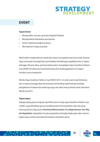 20
STRATEGYDEVELOPMENT
EVENT
Tujuan Event:
Mengenalkan sesuatu yang baru kepada khalayak.•	
Memperkokoh kedudukan perusahaan.•	
Untuk meperluas jangkauan pasar.•	
Menciptakan image yang baik.•	
Masih dalam rangka demam sepak bola, Aqua menargetkan generasi muda, Danone
Aqua memupuk semangat dan persahabatan berolahraga sepakbola antar 3 negara
tetangga. Danone Aqua, pertama kalinya akan mengadakan Aqua Goodness Nations
Cup (AGNC) di Indonesia. Event berikutnya akan diselenggarakan di 3 negara
tersebut secara bergantian.
Melalui Aqua Goodness Nations Cup (AGNC) 2014 ini, anak-anak muda Indonesia
dan 3 negara tetangga akan bersempatan bertanding sepak bola dan berbagi
pengalaman di Jakarta dan tidak lupa juga satu tiket menuju Brazil untuk menonton
World Cup 2014.
Tujuan Aqua:
Sebagai ajang yang mengasah sportifitas kaum muda, Aqua Goodness Nations Cup
( AGNC ) juga dihadirkan guna menyebarluaskan Tema kebaikan nilai-nilai yang
diusung Danone Aqua yaitu Proximity (Keikutsertaan), Fun (Kegembiraan), Fair Play
dan Kepedulian, kepedulian ini yaitu kepedulian terhadap lingkungan alam. Karena
tagline aqua sendiri yaitu Natural Goodness (kebaikan alam).
 
