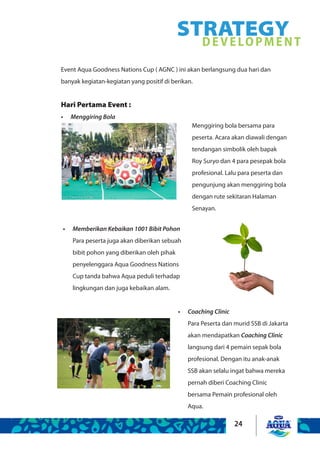 24
Event Aqua Goodness Nations Cup ( AGNC ) ini akan berlangsung dua hari dan
banyak kegiatan-kegiatan yang positif di berikan.
Hari Pertama Event :
Menggiring Bola•	
Memberikan Kebaikan 1001 Bibit Pohon•	
Para peserta juga akan diberikan sebuah
bibit pohon yang diberikan oleh pihak
penyelenggara Aqua Goodness Nations
Cup tanda bahwa Aqua peduli terhadap
lingkungan dan juga kebaikan alam.
Menggiring bola bersama para
peserta. Acara akan diawali dengan
tendangan simbolik oleh bapak
Roy Suryo dan 4 para pesepak bola
profesional. Lalu para peserta dan
pengunjung akan menggiring bola
dengan rute sekitaran Halaman
Senayan.
Coaching Clinic•	
Para Peserta dan murid SSB di Jakarta
akan mendapatkan Coaching Clinic
langsung dari 4 pemain sepak bola
profesional. Dengan itu anak-anak
SSB akan selalu ingat bahwa mereka
pernah diberi Coaching Clinic
bersama Pemain profesional oleh
Aqua.
STRATEGYDEVELOPMENT
 